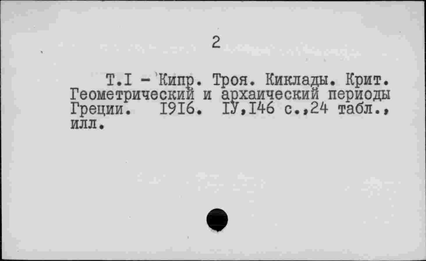 ﻿2
T.I -Кипр. Троя. Киклады. Крит. Геометрический и архаический периоды Греции. 1916. ІУ.І46 с.,24 табл., ИЛЛ.